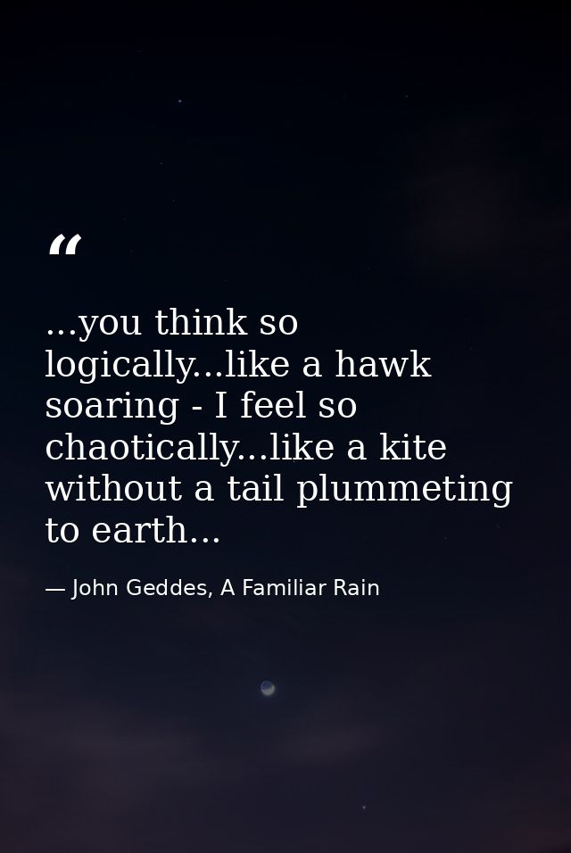 ...you think so logically...like a hawk soaring - I feel so chaotically...like a kite without a tail plummeting to earth — John Geddes, A Familiar Rain