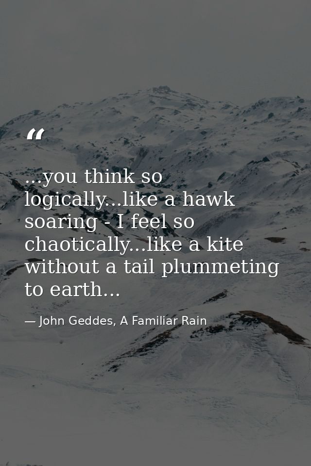 ...you think so logically...like a hawk soaring - I feel so chaotically...like a kite without a tail plummeting to earth — John Geddes, A Familiar Rain