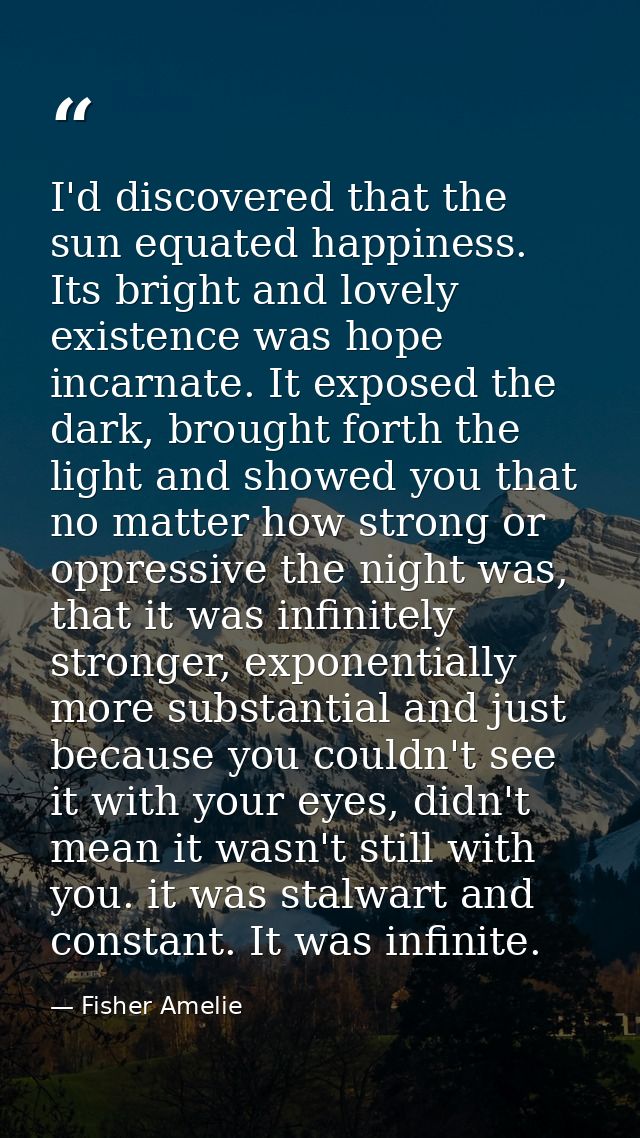 I'd discovered that the sun equated happiness. Its bright and lovely existence was hope incarnate. It exposed the dark,  — Fisher Amelie