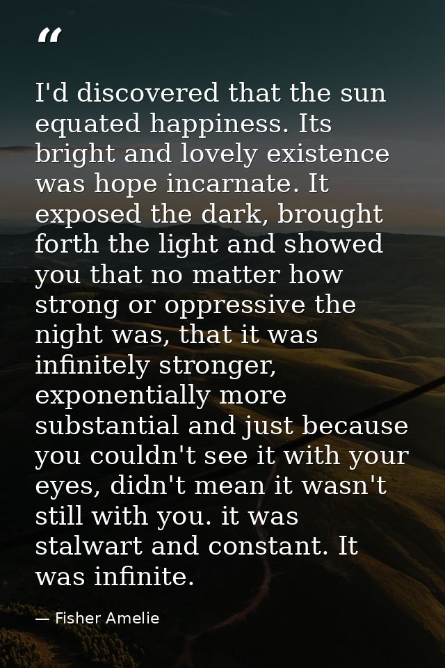 I'd discovered that the sun equated happiness. Its bright and lovely existence was hope incarnate. It exposed the dark,  — Fisher Amelie