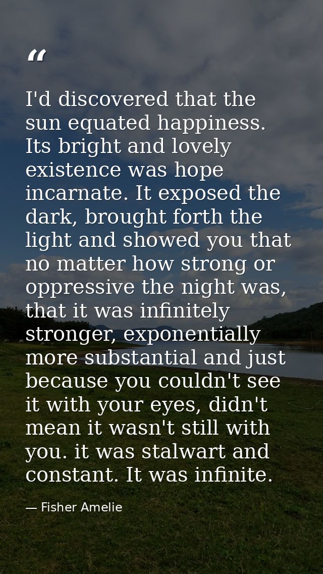 I'd discovered that the sun equated happiness. Its bright and lovely existence was hope incarnate. It exposed the dark,  — Fisher Amelie