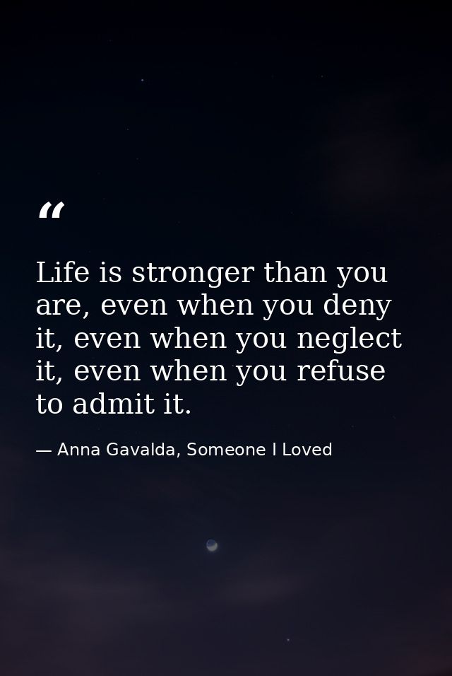 Life is stronger than you are, even when you deny it, even when you neglect it, even when you refuse to admit it. — Anna Gavalda, Someone I Loved