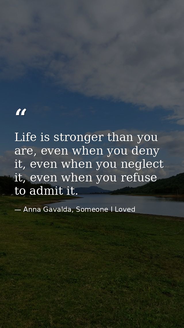 Life is stronger than you are, even when you deny it, even when you neglect it, even when you refuse to admit it. — Anna Gavalda, Someone I Loved