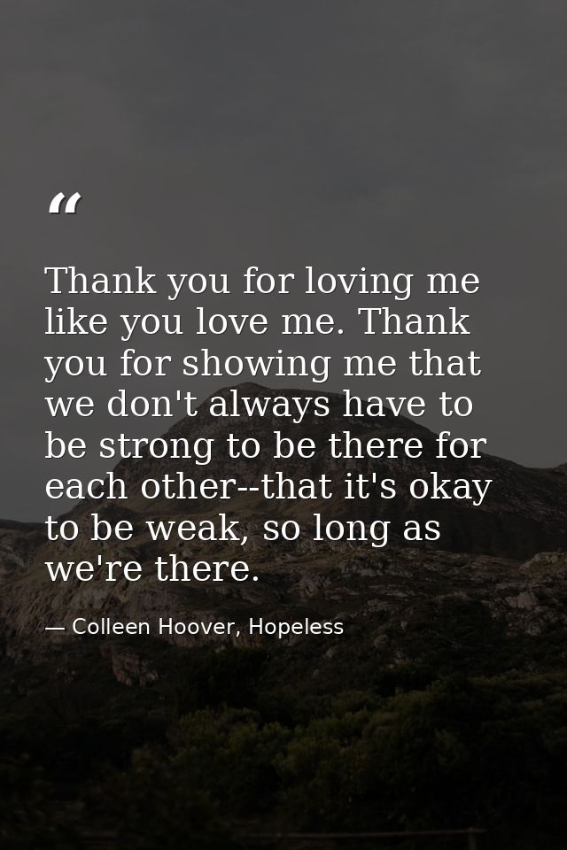 Thank you for loving me like you love me. Thank you for showing me that we don't always have to be strong to be there fo — Colleen Hoover, Hopeless
