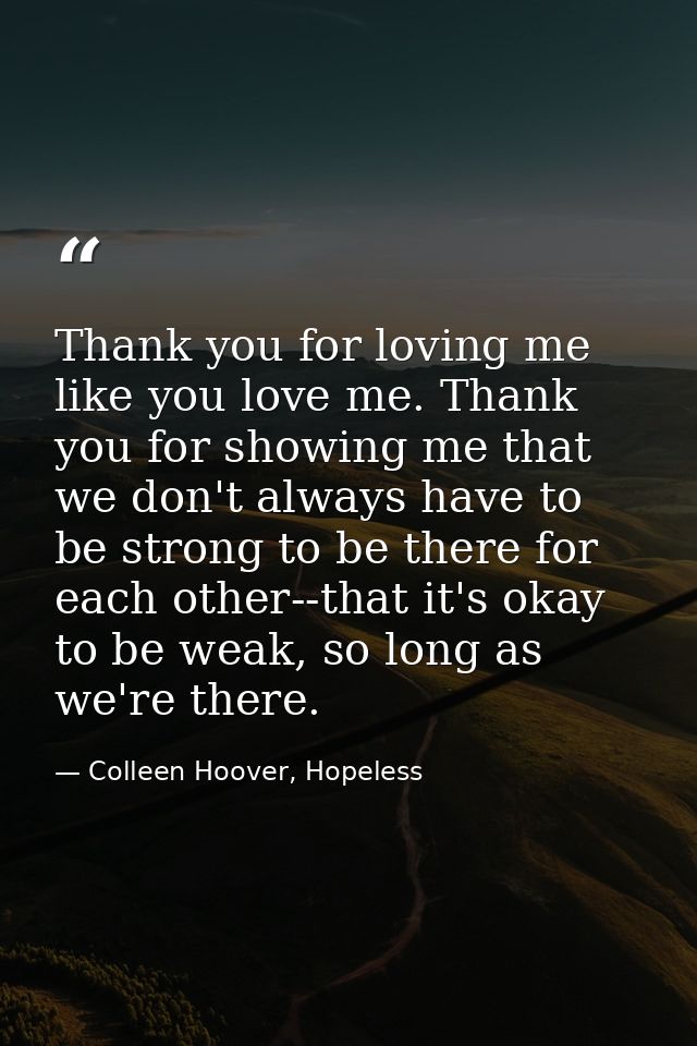 Thank you for loving me like you love me. Thank you for showing me that we don't always have to be strong to be there fo — Colleen Hoover, Hopeless