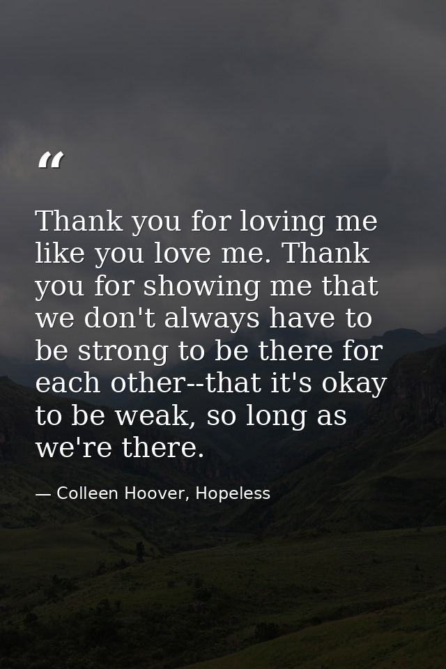 Thank you for loving me like you love me. Thank you for showing me that we don't always have to be strong to be there fo — Colleen Hoover, Hopeless