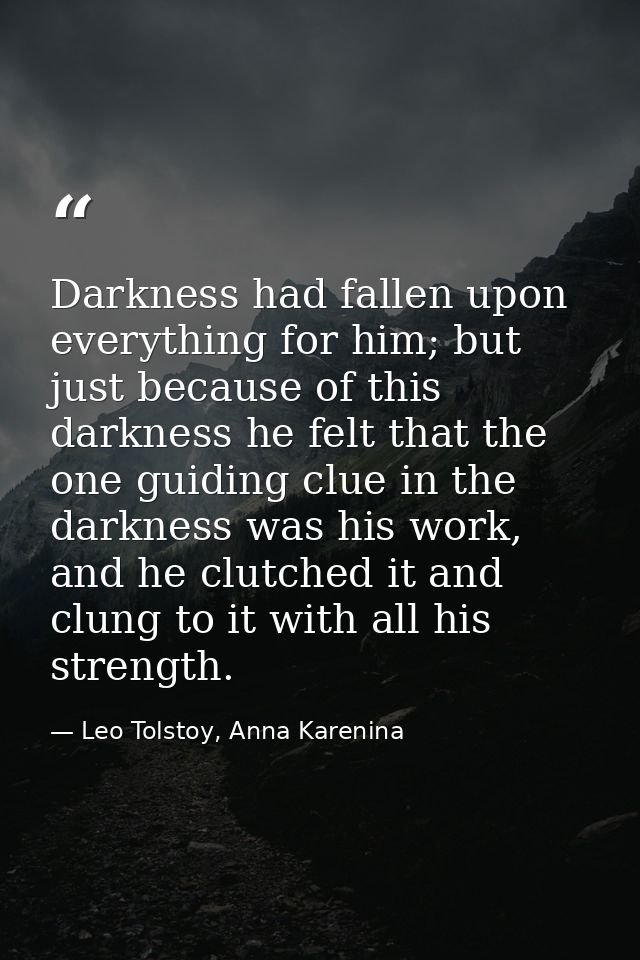 Darkness had fallen upon everything for him; but just because of this darkness he felt that the one guiding clue in the  — Leo Tolstoy, Anna Karenina