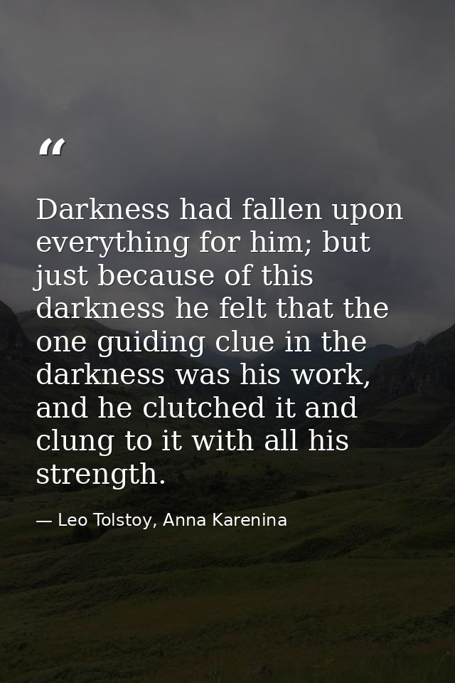 Darkness had fallen upon everything for him; but just because of this darkness he felt that the one guiding clue in the  — Leo Tolstoy, Anna Karenina
