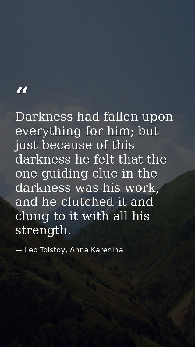 Darkness had fallen upon everything for him; but just because of this darkness he felt that the one guiding clue in the  — Leo Tolstoy, Anna Karenina