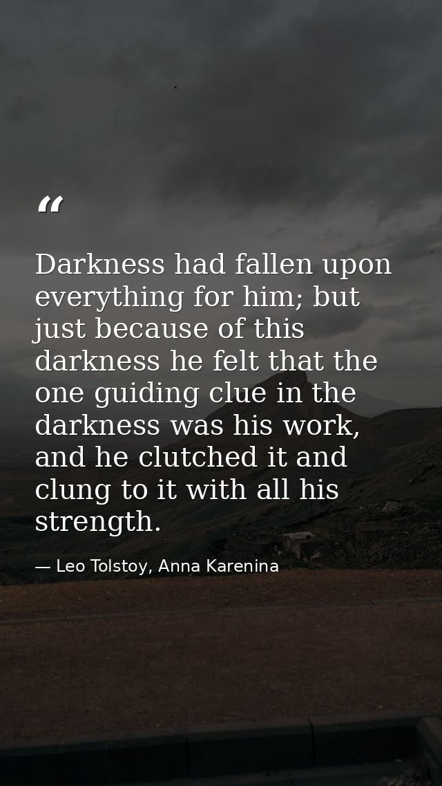 Darkness had fallen upon everything for him; but just because of this darkness he felt that the one guiding clue in the  — Leo Tolstoy, Anna Karenina