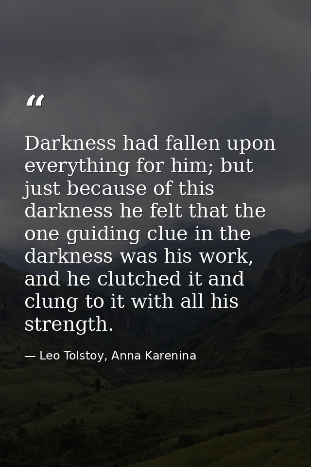 Darkness had fallen upon everything for him; but just because of this darkness he felt that the one guiding clue in the  — Leo Tolstoy, Anna Karenina