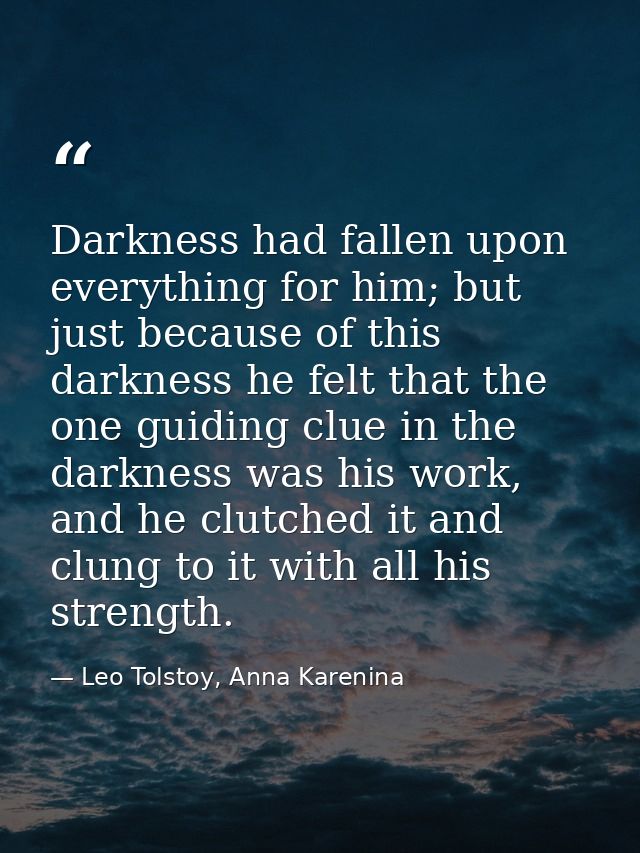 Darkness had fallen upon everything for him; but just because of this darkness he felt that the one guiding clue in the  — Leo Tolstoy, Anna Karenina