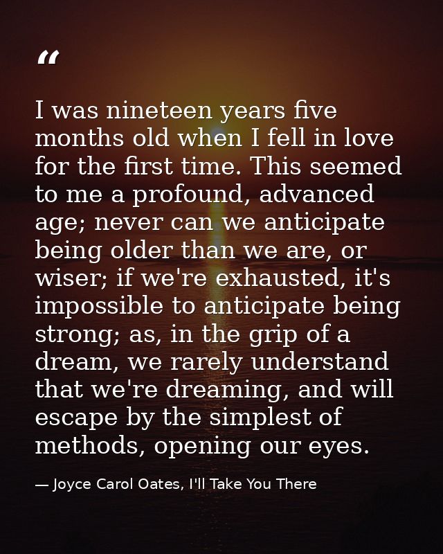 I was nineteen years five months old when I fell in love for the first time. This seemed to me a profound, advanced age; — Joyce Carol Oates, I'll Take You There