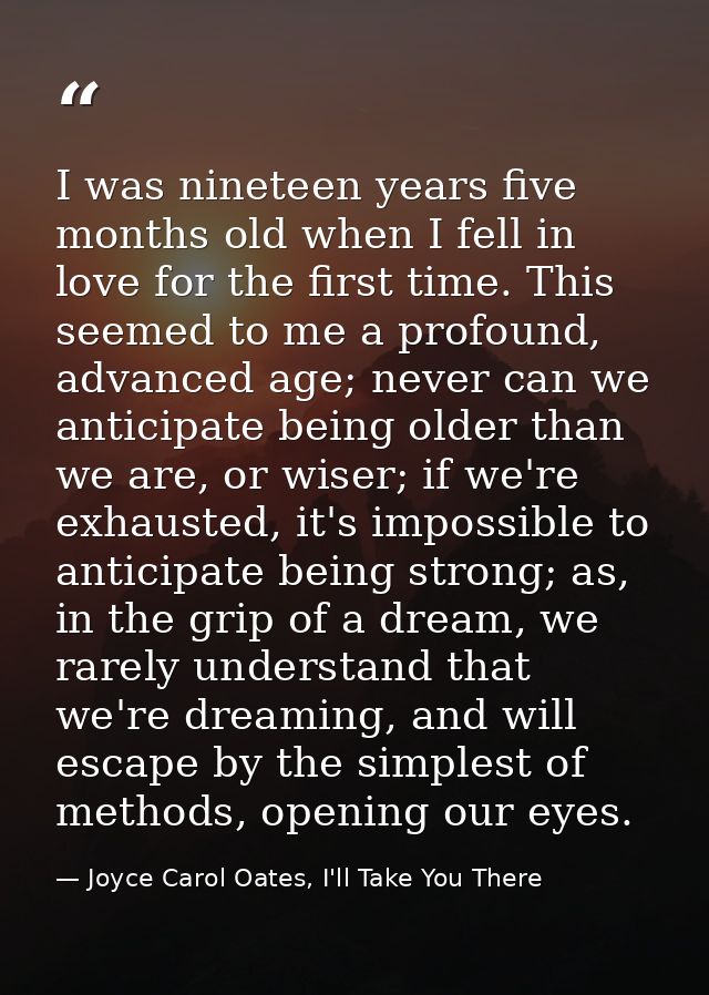 I was nineteen years five months old when I fell in love for the first time. This seemed to me a profound, advanced age; — Joyce Carol Oates, I'll Take You There