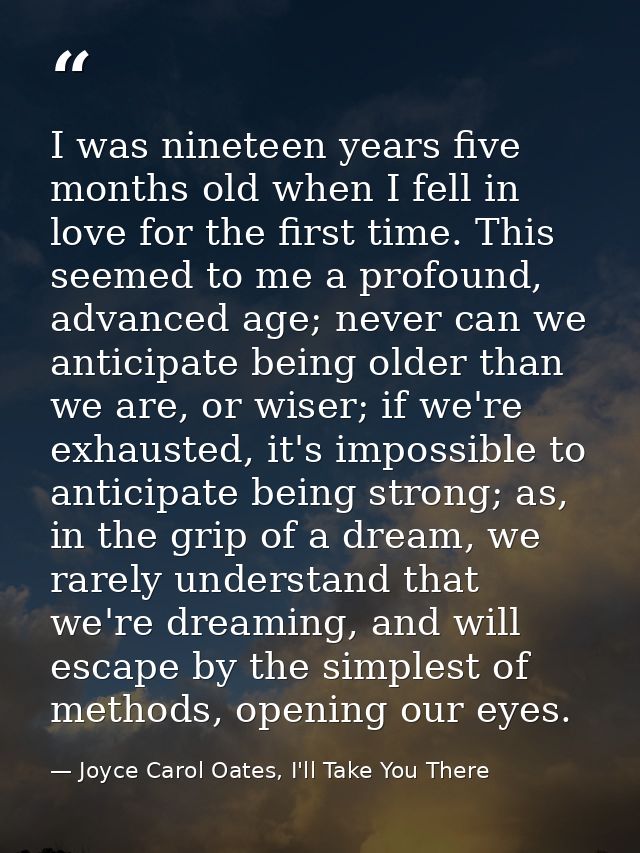 I was nineteen years five months old when I fell in love for the first time. This seemed to me a profound, advanced age; — Joyce Carol Oates, I'll Take You There