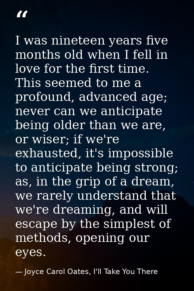 I was nineteen years five months old when I fell in love for the first time. This seemed to me a profound, advanced age; — Joyce Carol Oates, I'll Take You There