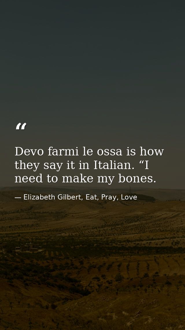 Devo farmi le ossa is how they say it in Italian. “I need to make my bones. — Elizabeth Gilbert, Eat, Pray, Love
