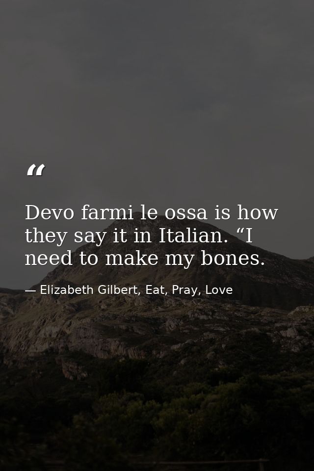 Devo farmi le ossa is how they say it in Italian. “I need to make my bones. — Elizabeth Gilbert, Eat, Pray, Love