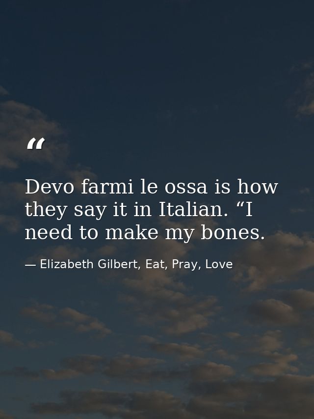 Devo farmi le ossa is how they say it in Italian. “I need to make my bones. — Elizabeth Gilbert, Eat, Pray, Love