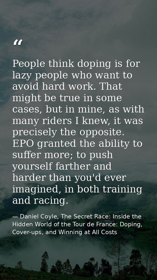 People think doping is for lazy people who want to avoid hard work. That might be true in some cases, but in mine, as wi — Daniel Coyle, The Secret Race: Inside the Hidden World of the Tour de France: Doping, Cover-ups, and Winning at All Costs