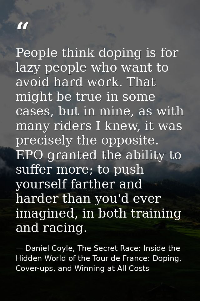 People think doping is for lazy people who want to avoid hard work. That might be true in some cases, but in mine, as wi — Daniel Coyle, The Secret Race: Inside the Hidden World of the Tour de France: Doping, Cover-ups, and Winning at All Costs