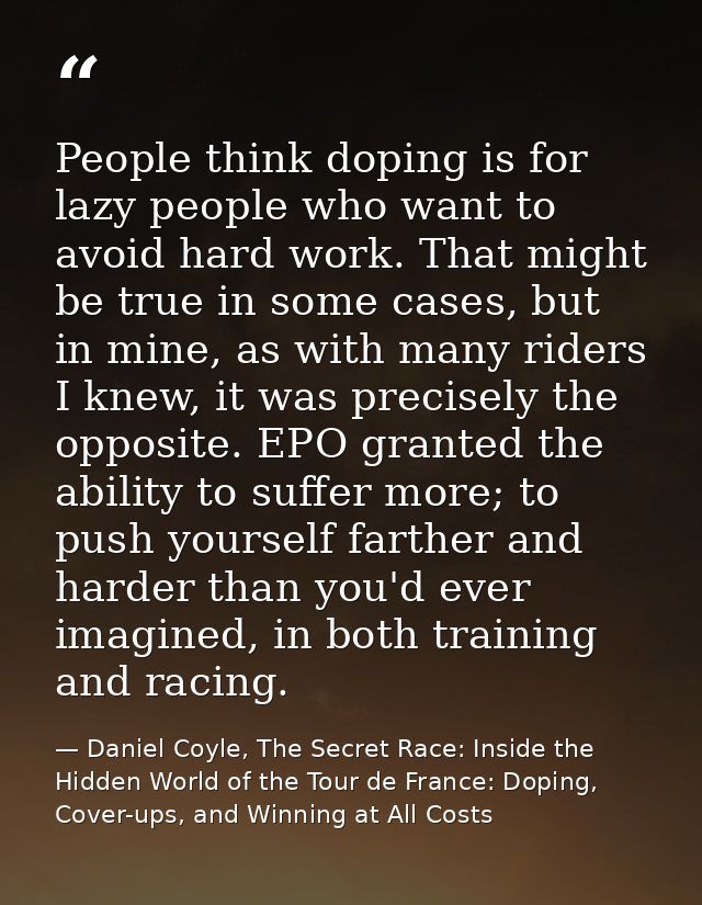 People think doping is for lazy people who want to avoid hard work. That might be true in some cases, but in mine, as wi — Daniel Coyle, The Secret Race: Inside the Hidden World of the Tour de France: Doping, Cover-ups, and Winning at All Costs