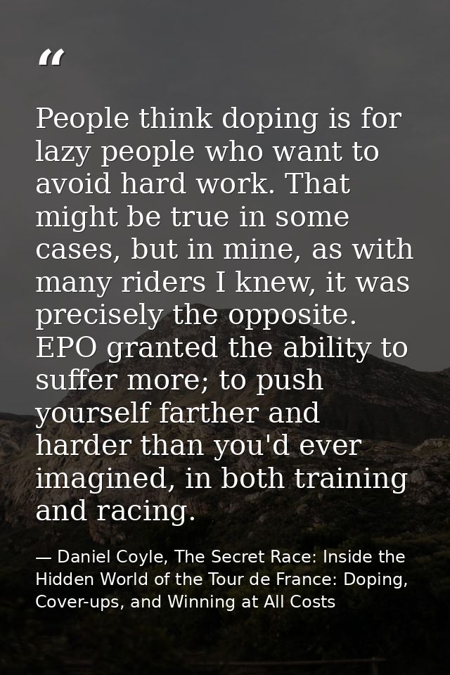 People think doping is for lazy people who want to avoid hard work. That might be true in some cases, but in mine, as wi — Daniel Coyle, The Secret Race: Inside the Hidden World of the Tour de France: Doping, Cover-ups, and Winning at All Costs