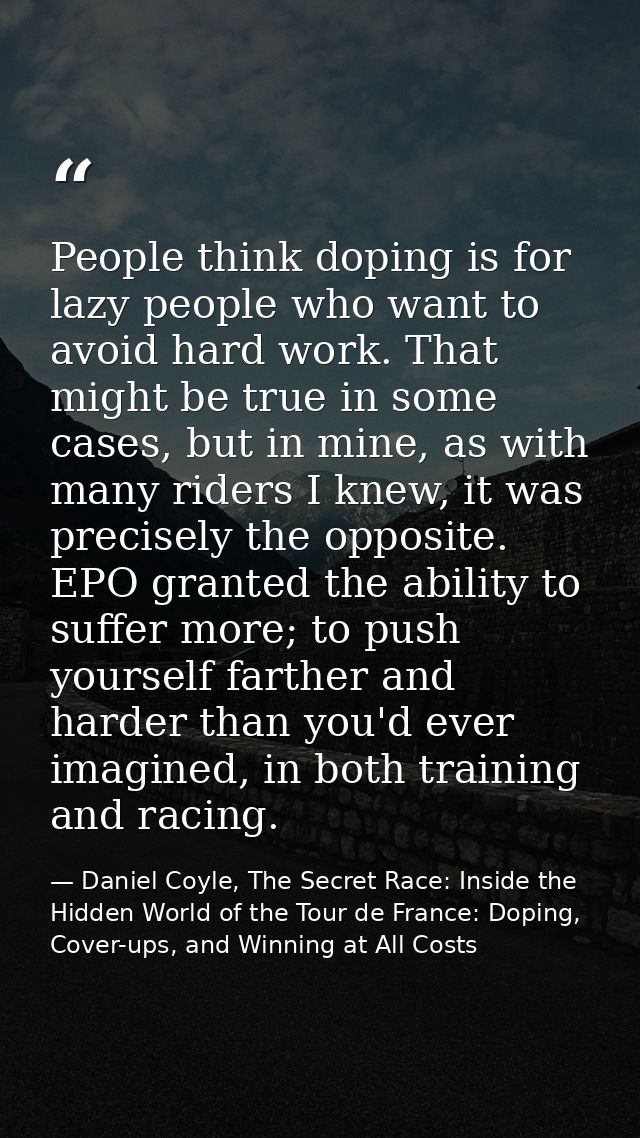 People think doping is for lazy people who want to avoid hard work. That might be true in some cases, but in mine, as wi — Daniel Coyle, The Secret Race: Inside the Hidden World of the Tour de France: Doping, Cover-ups, and Winning at All Costs