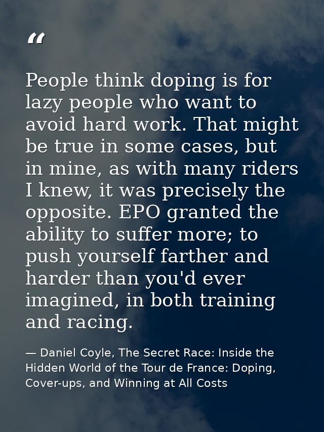 People think doping is for lazy people who want to avoid hard work. That might be true in some cases, but in mine, as wi — Daniel Coyle, The Secret Race: Inside the Hidden World of the Tour de France: Doping, Cover-ups, and Winning at All Costs