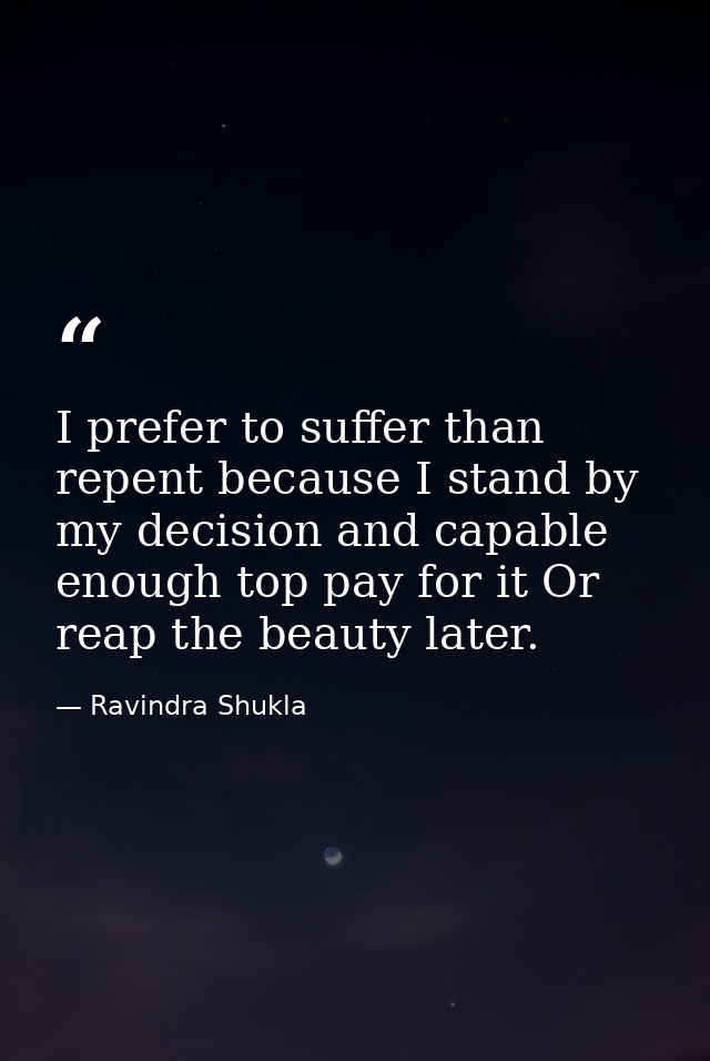 I prefer to suffer than repent because I stand by my decision and capable enough top pay for it Or reap the beauty later — Ravindra Shukla