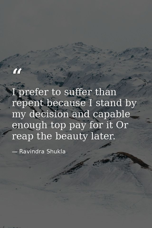 I prefer to suffer than repent because I stand by my decision and capable enough top pay for it Or reap the beauty later — Ravindra Shukla