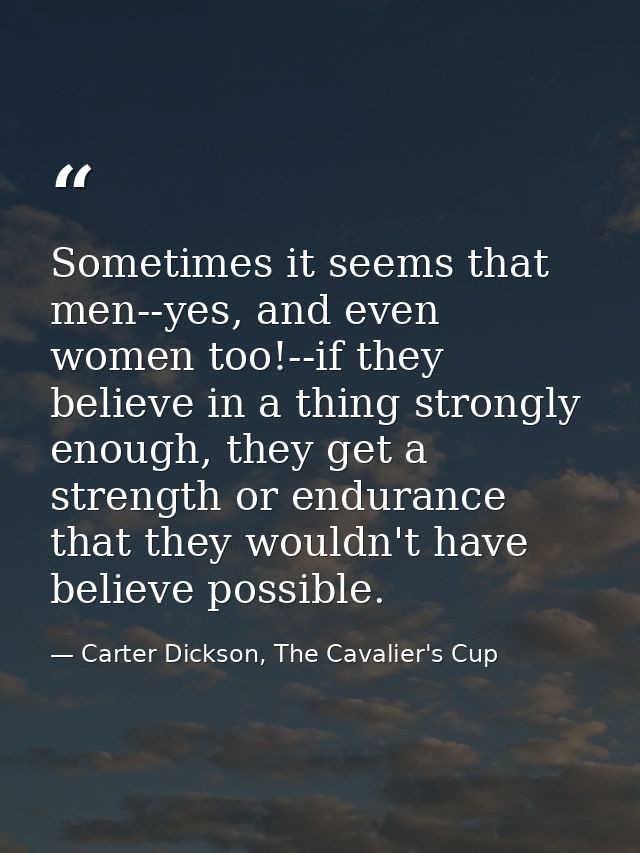 Sometimes it seems that men--yes, and even women too!--if they believe in a thing strongly enough, they get a strength o — Carter Dickson, The Cavalier's Cup