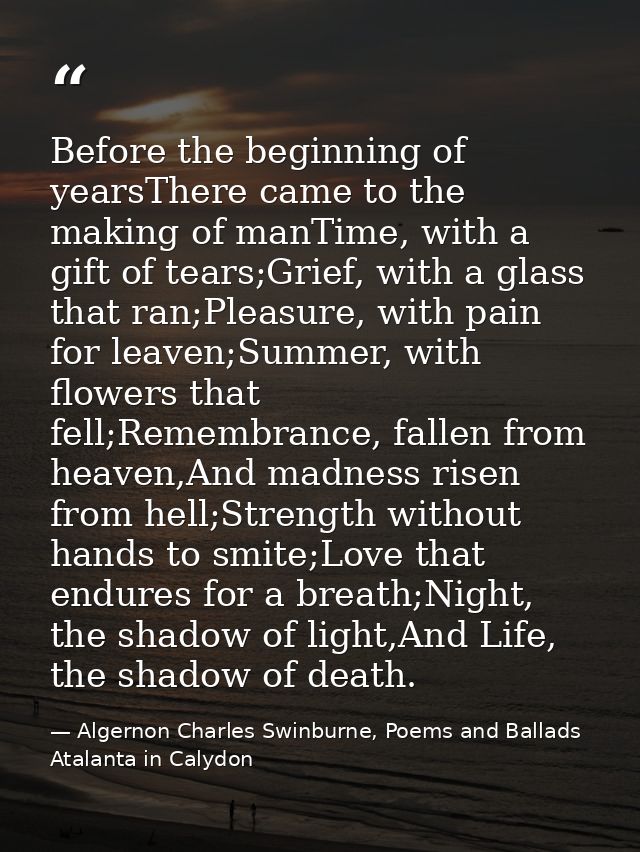 Before the beginning of yearsThere came to the making of manTime, with a gift of tears;Grief, with a glass that ran;Plea — Algernon Charles Swinburne, Poems and Ballads  Atalanta in Calydon
