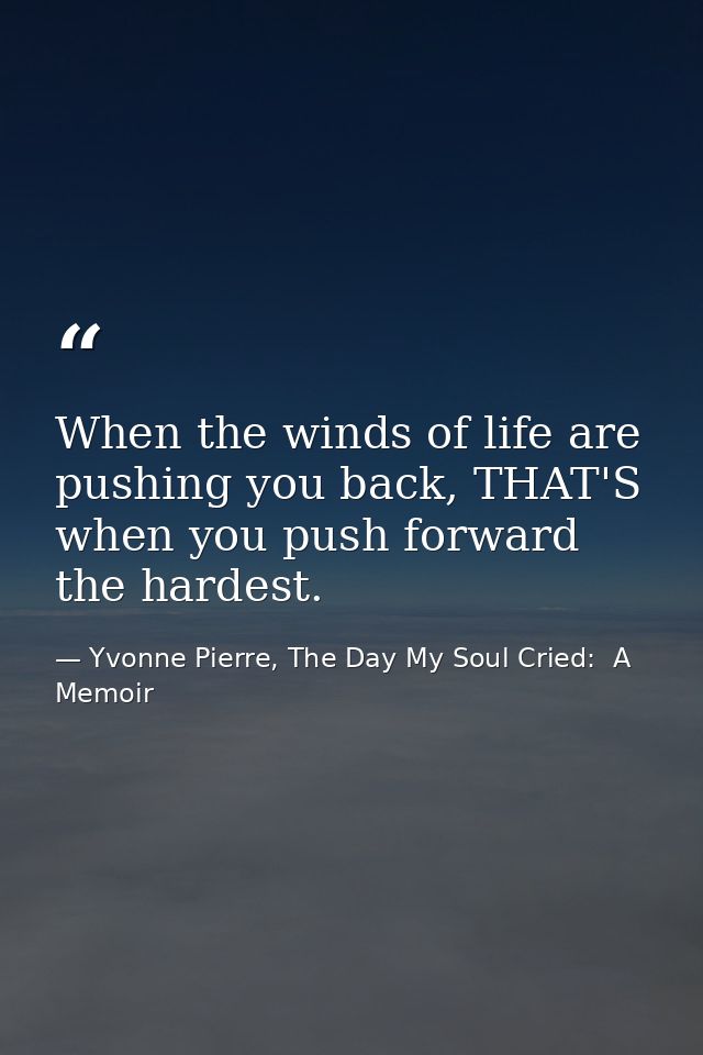 When the winds of life are pushing you back, THAT'S when you push forward the hardest. — Yvonne Pierre, The Day My Soul Cried:  A Memoir