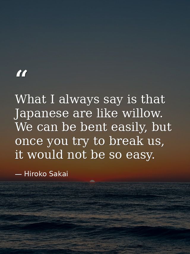 What I always say is that Japanese are like willow. We can be bent easily, but once you try to break us, it would not be — Hiroko Sakai