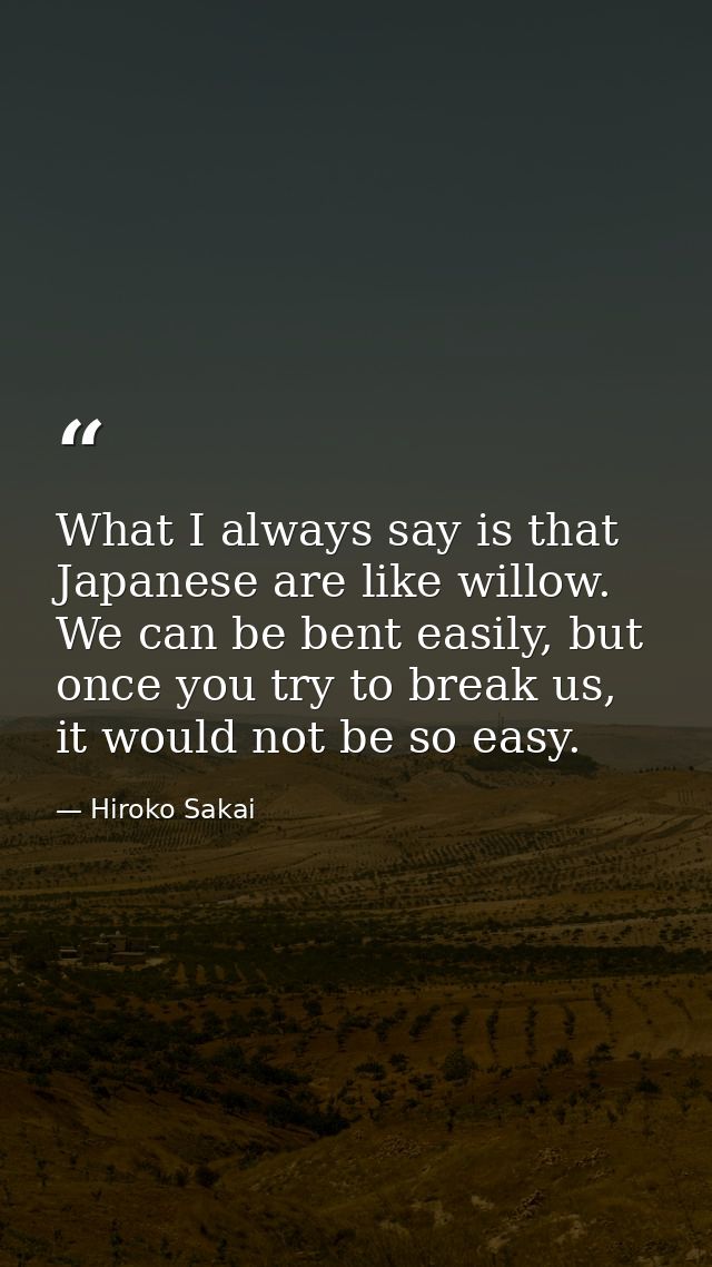 What I always say is that Japanese are like willow. We can be bent easily, but once you try to break us, it would not be — Hiroko Sakai