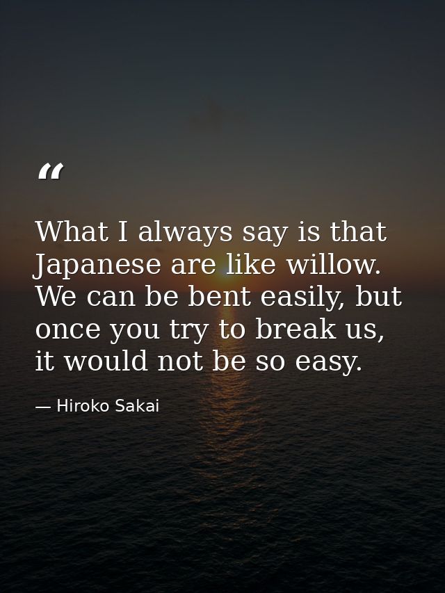 What I always say is that Japanese are like willow. We can be bent easily, but once you try to break us, it would not be — Hiroko Sakai