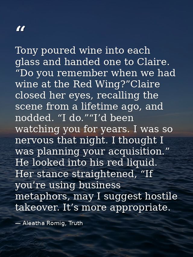 Tony poured wine into each glass and handed one to Claire. “Do you remember when we had wine at the Red Wing?”Claire clo — Aleatha Romig, Truth