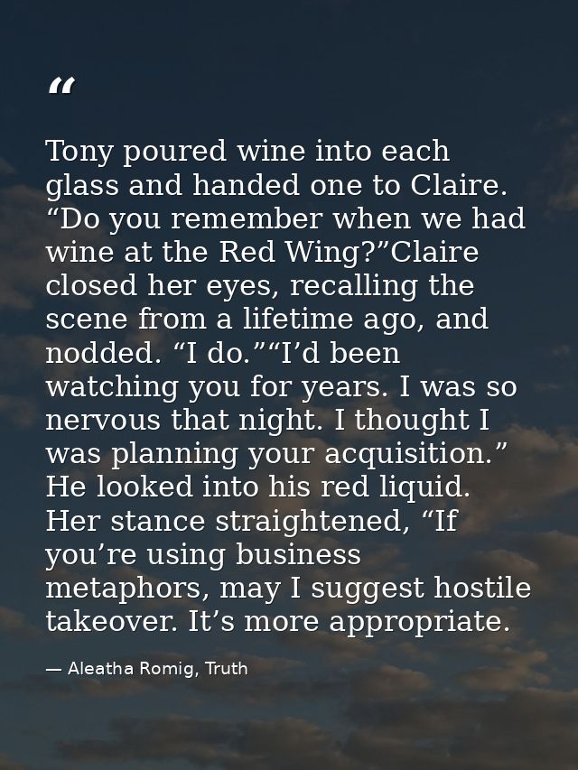 Tony poured wine into each glass and handed one to Claire. “Do you remember when we had wine at the Red Wing?”Claire clo — Aleatha Romig, Truth