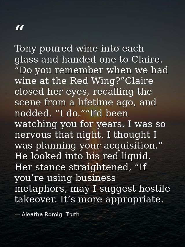 Tony poured wine into each glass and handed one to Claire. “Do you remember when we had wine at the Red Wing?”Claire clo — Aleatha Romig, Truth