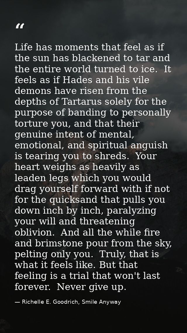 Life has moments that feel as if the sun has blackened to tar and the entire world turned to ice.  It feels as if Hades  — Richelle E. Goodrich, Smile Anyway