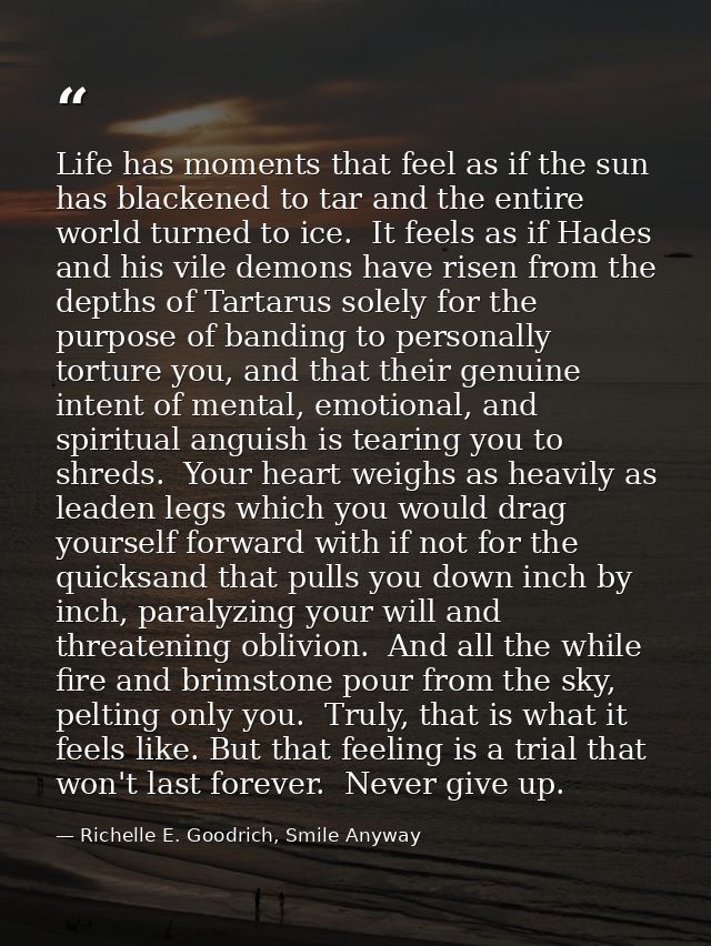 Life has moments that feel as if the sun has blackened to tar and the entire world turned to ice.  It feels as if Hades  — Richelle E. Goodrich, Smile Anyway