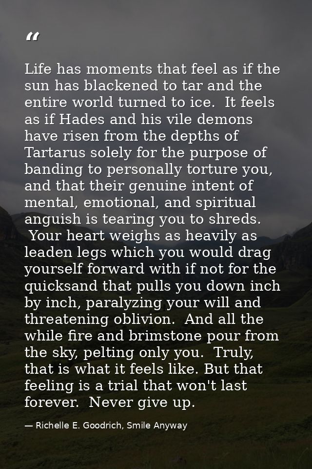 Life has moments that feel as if the sun has blackened to tar and the entire world turned to ice.  It feels as if Hades  — Richelle E. Goodrich, Smile Anyway