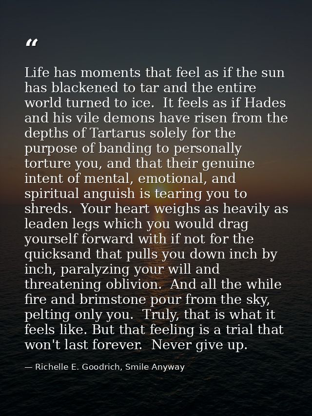 Life has moments that feel as if the sun has blackened to tar and the entire world turned to ice.  It feels as if Hades  — Richelle E. Goodrich, Smile Anyway