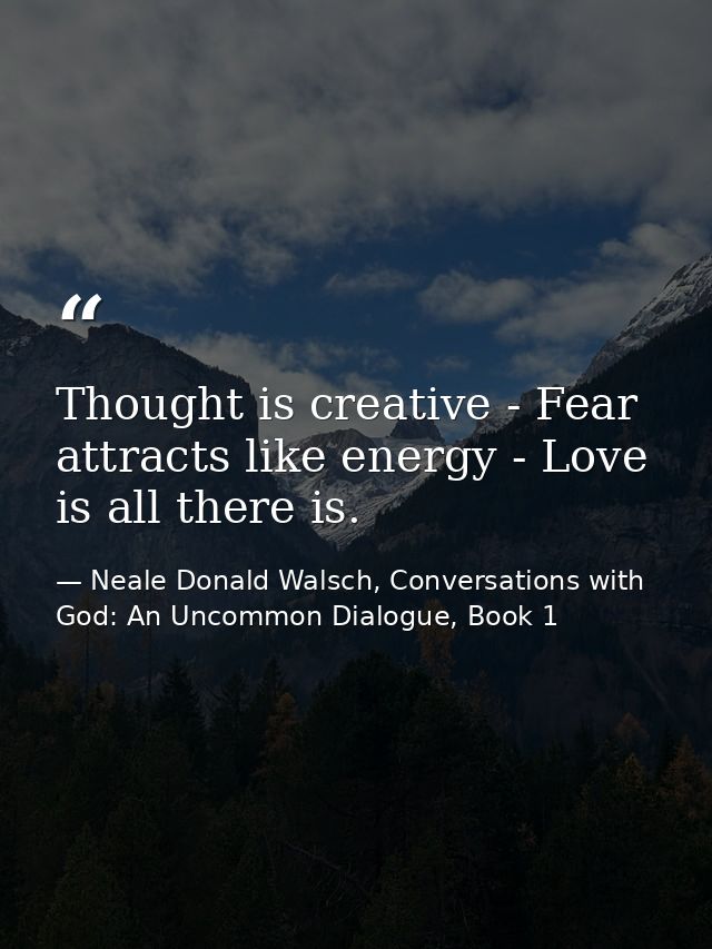 Thought is creative - Fear attracts like energy - Love is all there is. — Neale Donald Walsch, Conversations with God: An Uncommon Dialogue, Book 1