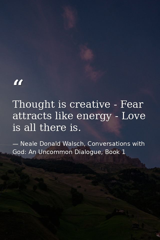 Thought is creative - Fear attracts like energy - Love is all there is. — Neale Donald Walsch, Conversations with God: An Uncommon Dialogue, Book 1