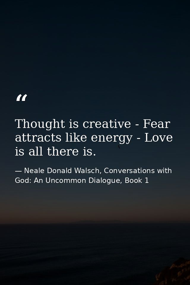 Thought is creative - Fear attracts like energy - Love is all there is. — Neale Donald Walsch, Conversations with God: An Uncommon Dialogue, Book 1