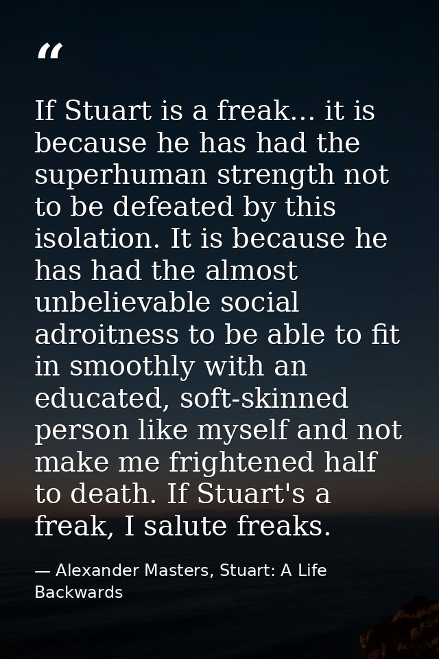 If Stuart is a freak... it is because he has had the superhuman strength not to be defeated by this isolation. It is bec — Alexander Masters, Stuart: A Life Backwards