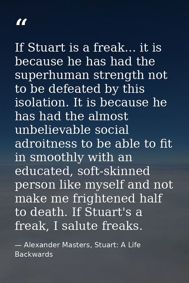 If Stuart is a freak... it is because he has had the superhuman strength not to be defeated by this isolation. It is bec — Alexander Masters, Stuart: A Life Backwards