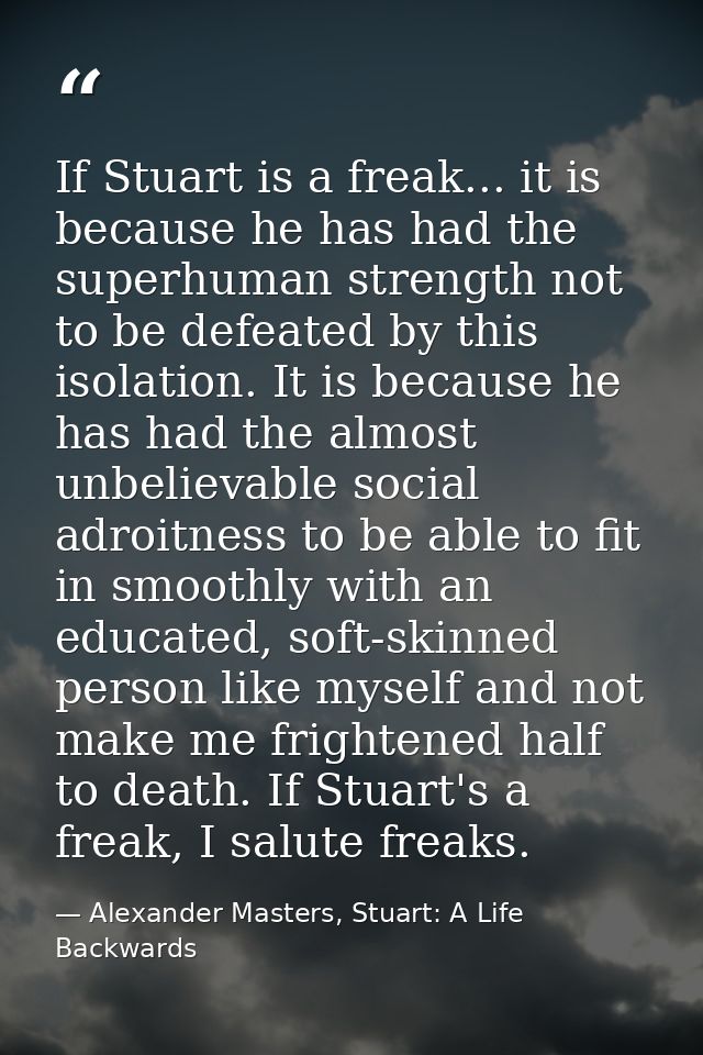If Stuart is a freak... it is because he has had the superhuman strength not to be defeated by this isolation. It is bec — Alexander Masters, Stuart: A Life Backwards